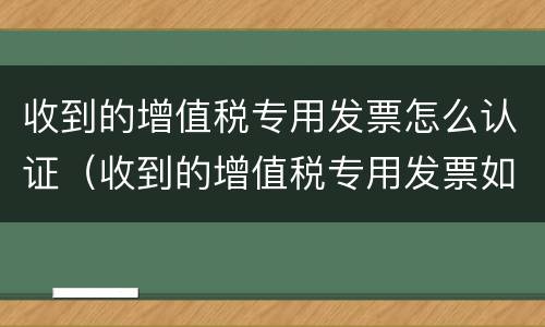 收到的增值税专用发票怎么认证（收到的增值税专用发票如何认证）