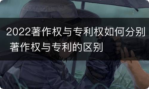 2022著作权与专利权如何分别 著作权与专利的区别
