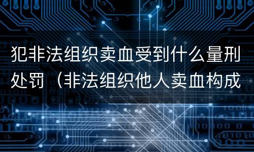 犯非法组织卖血受到什么量刑处罚（非法组织他人卖血构成什么罪）
