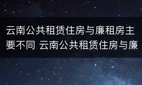 云南公共租赁住房与廉租房主要不同 云南公共租赁住房与廉租房主要不同点