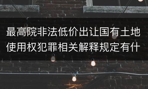 最高院非法低价出让国有土地使用权犯罪相关解释规定有什么主要内容