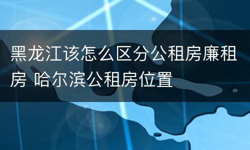 黑龙江该怎么区分公租房廉租房 哈尔滨公租房位置