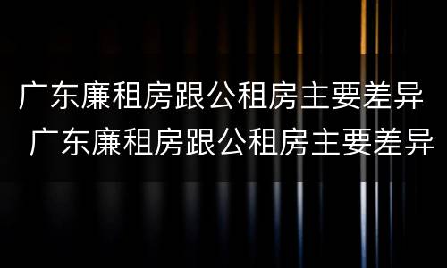 广东廉租房跟公租房主要差异 广东廉租房跟公租房主要差异在哪