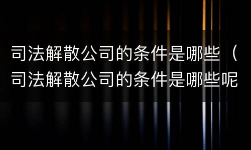 司法解散公司的条件是哪些（司法解散公司的条件是哪些呢）