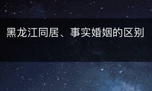 黑龙江同居、事实婚姻的区别
