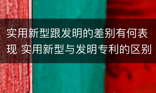 实用新型跟发明的差别有何表现 实用新型与发明专利的区别有哪些