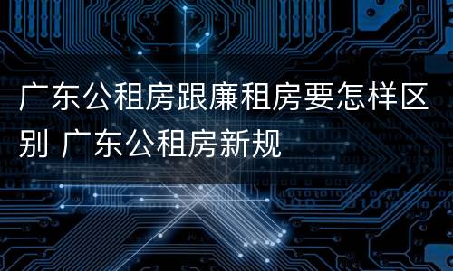 广东公租房跟廉租房要怎样区别 广东公租房新规