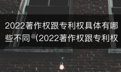2022著作权跟专利权具体有哪些不同（2022著作权跟专利权具体有哪些不同呢）
