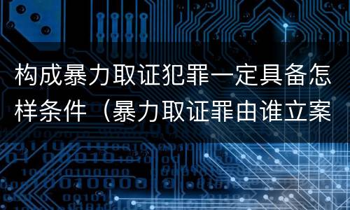 构成暴力取证犯罪一定具备怎样条件（暴力取证罪由谁立案）