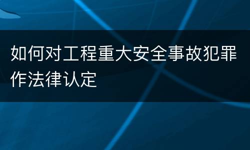 如何对工程重大安全事故犯罪作法律认定
