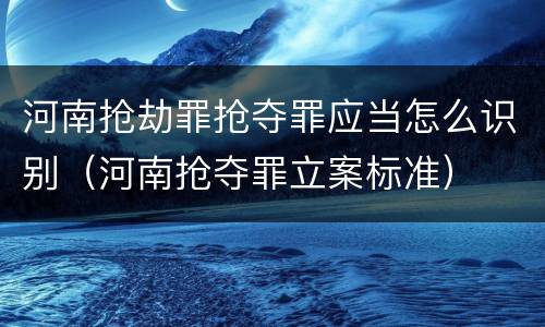 河南抢劫罪抢夺罪应当怎么识别（河南抢夺罪立案标准）