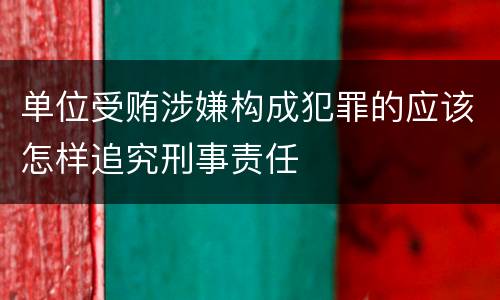 单位受贿涉嫌构成犯罪的应该怎样追究刑事责任