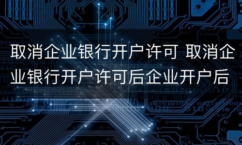 取消企业银行开户许可 取消企业银行开户许可后企业开户后账户的生效日为