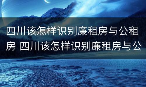 四川该怎样识别廉租房与公租房 四川该怎样识别廉租房与公租房的区别