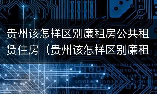 贵州该怎样区别廉租房公共租赁住房（贵州该怎样区别廉租房公共租赁住房和住宅）
