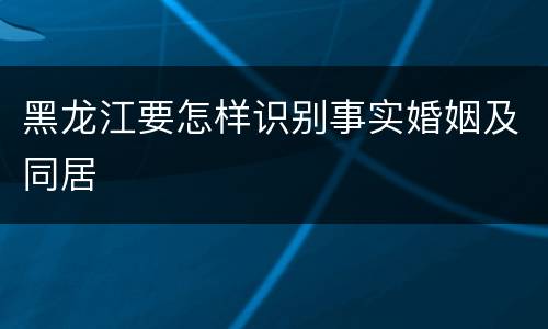 黑龙江要怎样识别事实婚姻及同居