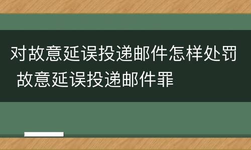 对故意延误投递邮件怎样处罚 故意延误投递邮件罪