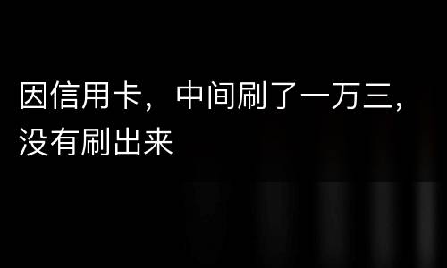 因信用卡，中间刷了一万三，没有刷出来