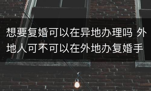 想要复婚可以在异地办理吗 外地人可不可以在外地办复婚手续