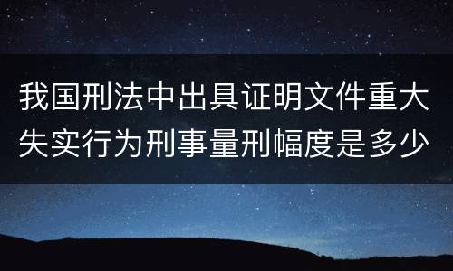 我国刑法中出具证明文件重大失实行为刑事量刑幅度是多少