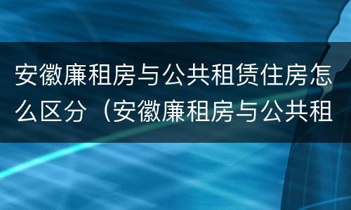 安徽廉租房与公共租赁住房怎么区分（安徽廉租房与公共租赁住房怎么区分的）