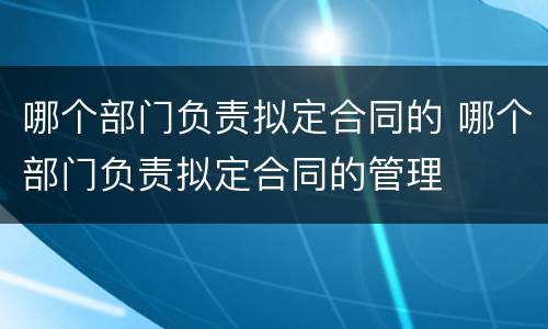 哪个部门负责拟定合同的 哪个部门负责拟定合同的管理