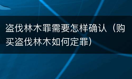 盗伐林木罪需要怎样确认（购买盗伐林木如何定罪）