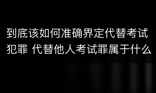到底该如何准确界定代替考试犯罪 代替他人考试罪属于什么类犯罪