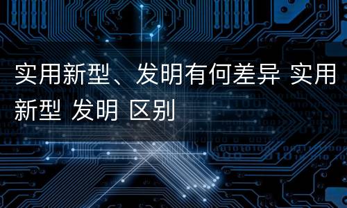 实用新型、发明有何差异 实用新型 发明 区别