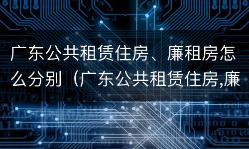 广东公共租赁住房、廉租房怎么分别（广东公共租赁住房,廉租房怎么分别买卖）