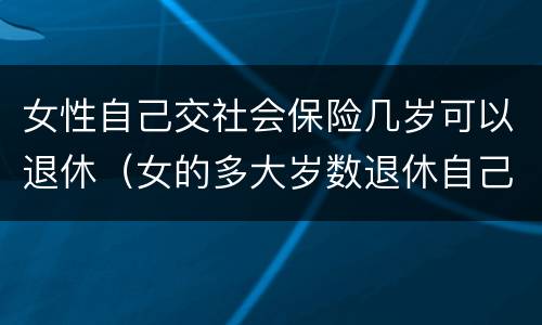 女性自己交社会保险几岁可以退休（女的多大岁数退休自己交的社保）
