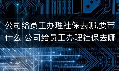 公司给员工办理社保去哪,要带什么 公司给员工办理社保去哪,要带什么材料