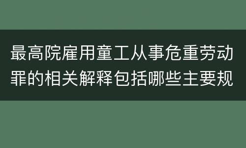 最高院雇用童工从事危重劳动罪的相关解释包括哪些主要规定