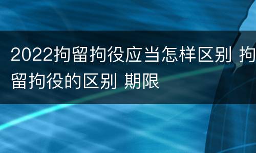 2022拘留拘役应当怎样区别 拘留拘役的区别 期限