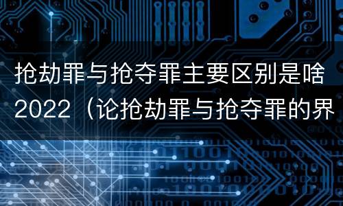抢劫罪与抢夺罪主要区别是啥2022（论抢劫罪与抢夺罪的界限）