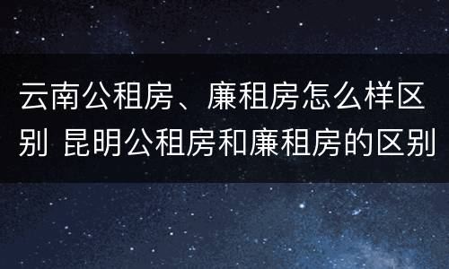 云南公租房、廉租房怎么样区别 昆明公租房和廉租房的区别