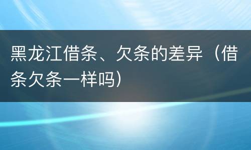 黑龙江借条、欠条的差异（借条欠条一样吗）