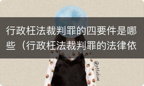 行政枉法裁判罪的四要件是哪些（行政枉法裁判罪的法律依据）