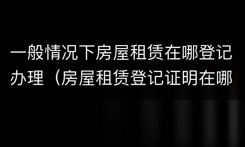 一般情况下房屋租赁在哪登记办理（房屋租赁登记证明在哪里办理）