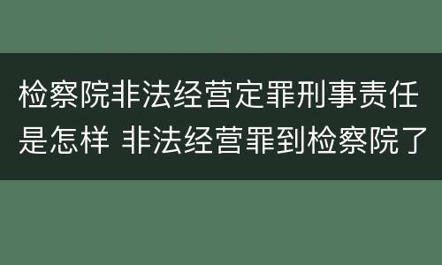检察院非法经营定罪刑事责任是怎样 非法经营罪到检察院了怎么办