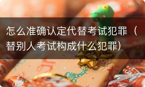 怎么准确认定代替考试犯罪（替别人考试构成什么犯罪）