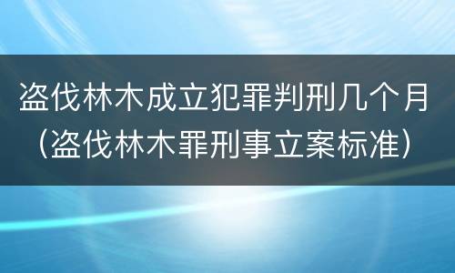 盗伐林木成立犯罪判刑几个月（盗伐林木罪刑事立案标准）