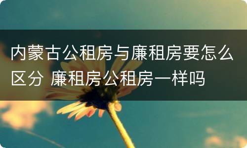 内蒙古公租房与廉租房要怎么区分 廉租房公租房一样吗