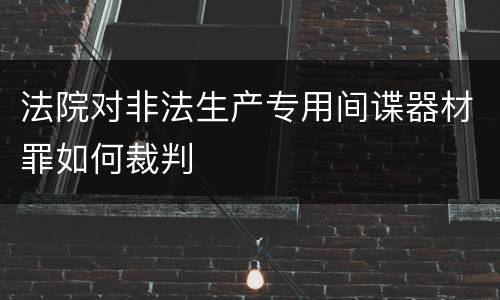 法院对非法生产专用间谍器材罪如何裁判