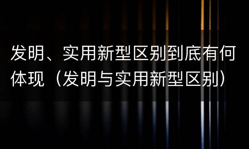 发明、实用新型区别到底有何体现（发明与实用新型区别）