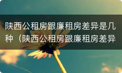 陕西公租房跟廉租房差异是几种（陕西公租房跟廉租房差异是几种类型）
