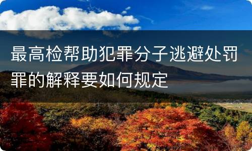 最高检帮助犯罪分子逃避处罚罪的解释要如何规定