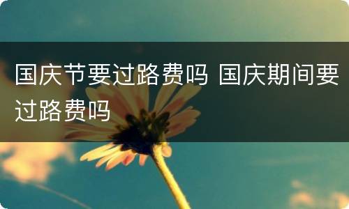 国庆节要过路费吗 国庆期间要过路费吗