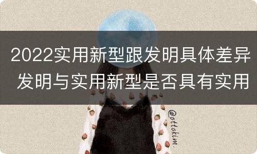 2022实用新型跟发明具体差异 发明与实用新型是否具有实用性
