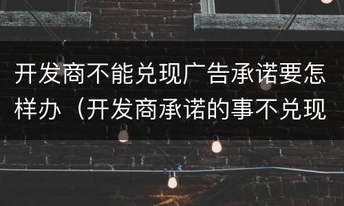 开发商不能兑现广告承诺要怎样办（开发商承诺的事不兑现怎么办）